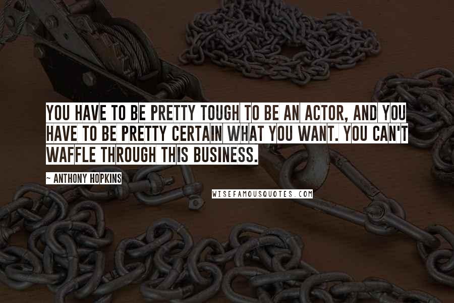 Anthony Hopkins Quotes: You have to be pretty tough to be an actor, and you have to be pretty certain what you want. You can't waffle through this business.