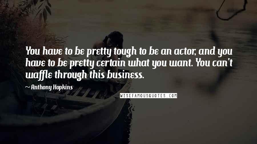 Anthony Hopkins Quotes: You have to be pretty tough to be an actor, and you have to be pretty certain what you want. You can't waffle through this business.