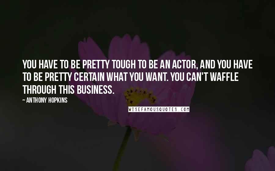 Anthony Hopkins Quotes: You have to be pretty tough to be an actor, and you have to be pretty certain what you want. You can't waffle through this business.