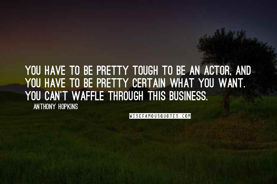 Anthony Hopkins Quotes: You have to be pretty tough to be an actor, and you have to be pretty certain what you want. You can't waffle through this business.