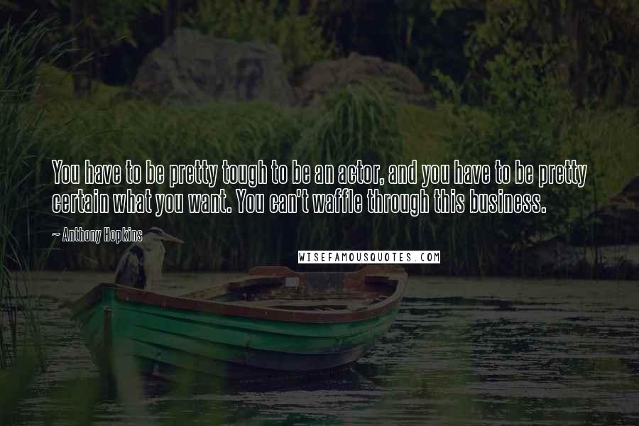 Anthony Hopkins Quotes: You have to be pretty tough to be an actor, and you have to be pretty certain what you want. You can't waffle through this business.
