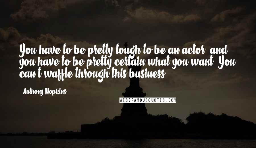 Anthony Hopkins Quotes: You have to be pretty tough to be an actor, and you have to be pretty certain what you want. You can't waffle through this business.