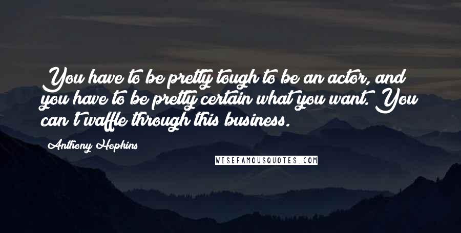 Anthony Hopkins Quotes: You have to be pretty tough to be an actor, and you have to be pretty certain what you want. You can't waffle through this business.