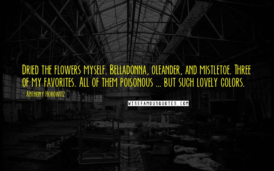 Anthony Horowitz Quotes: Dried the flowers myself. Belladonna, oleander, and mistletoe. Three of my favorites. All of them poisonous ... but such lovely colors.