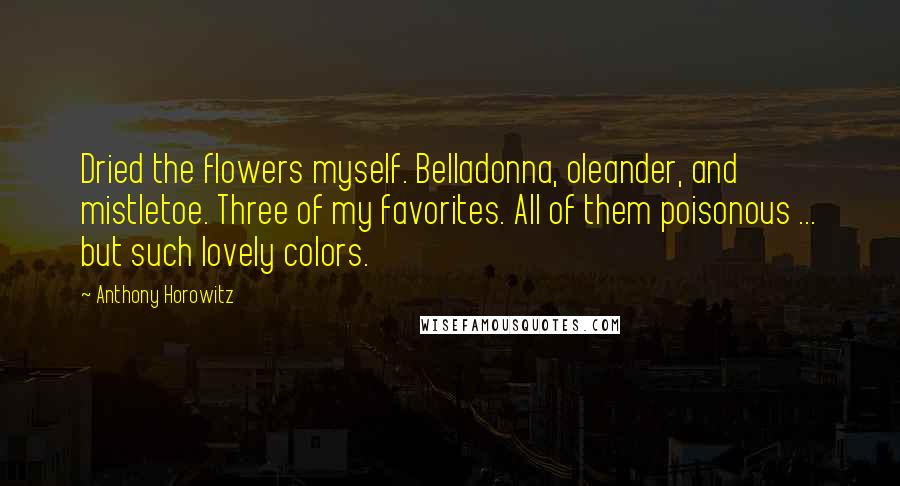 Anthony Horowitz Quotes: Dried the flowers myself. Belladonna, oleander, and mistletoe. Three of my favorites. All of them poisonous ... but such lovely colors.