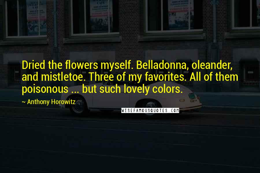 Anthony Horowitz Quotes: Dried the flowers myself. Belladonna, oleander, and mistletoe. Three of my favorites. All of them poisonous ... but such lovely colors.