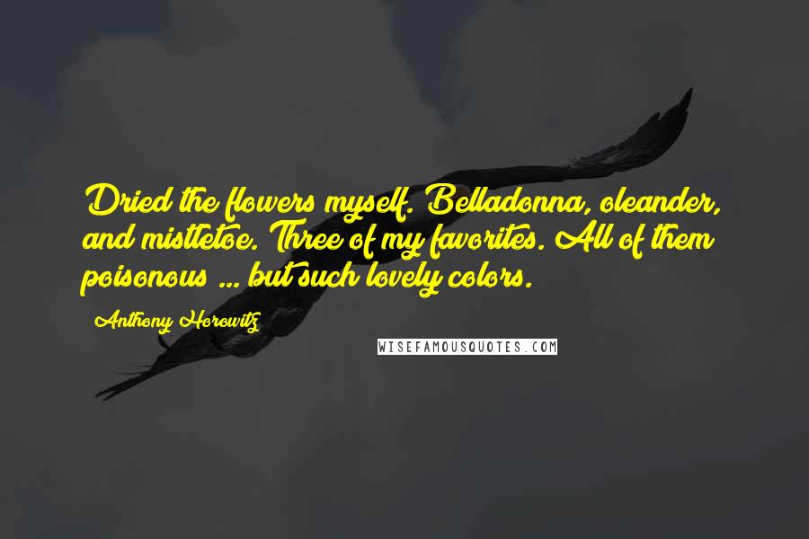 Anthony Horowitz Quotes: Dried the flowers myself. Belladonna, oleander, and mistletoe. Three of my favorites. All of them poisonous ... but such lovely colors.