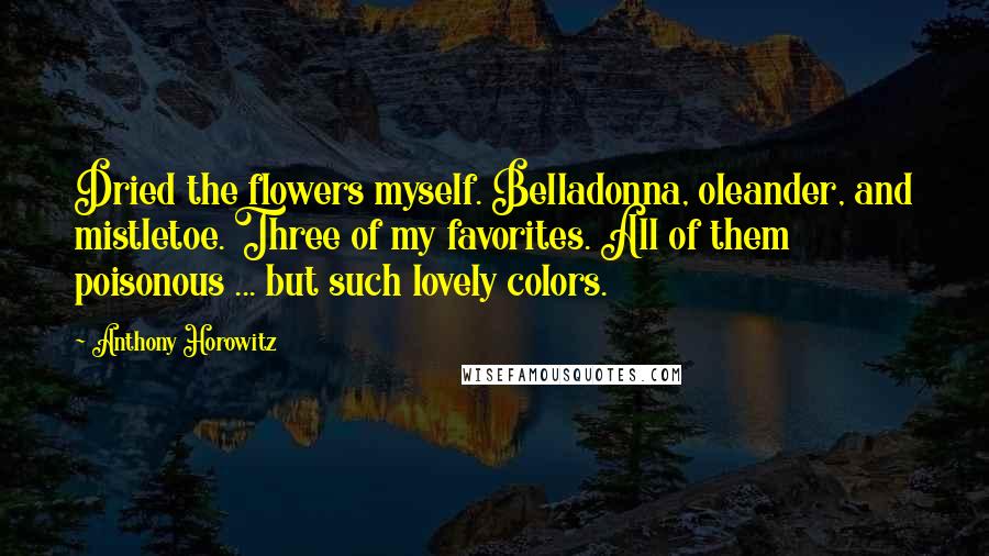 Anthony Horowitz Quotes: Dried the flowers myself. Belladonna, oleander, and mistletoe. Three of my favorites. All of them poisonous ... but such lovely colors.