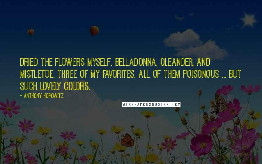 Anthony Horowitz Quotes: Dried the flowers myself. Belladonna, oleander, and mistletoe. Three of my favorites. All of them poisonous ... but such lovely colors.