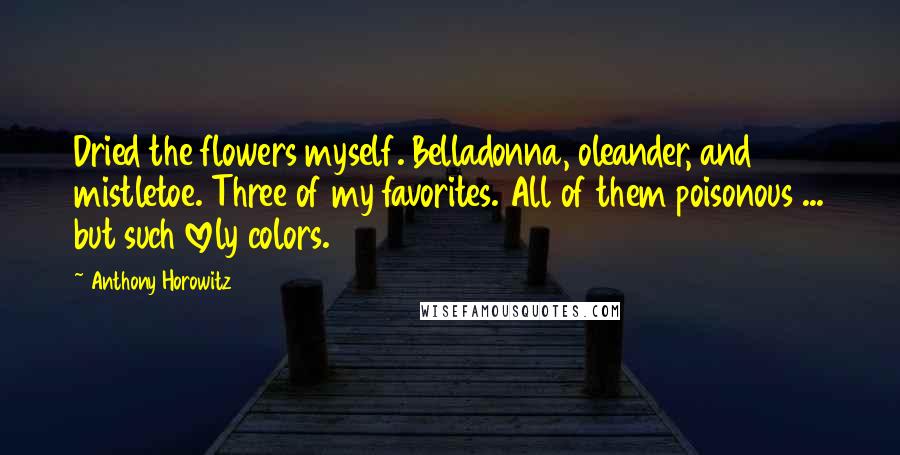 Anthony Horowitz Quotes: Dried the flowers myself. Belladonna, oleander, and mistletoe. Three of my favorites. All of them poisonous ... but such lovely colors.