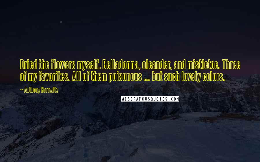 Anthony Horowitz Quotes: Dried the flowers myself. Belladonna, oleander, and mistletoe. Three of my favorites. All of them poisonous ... but such lovely colors.