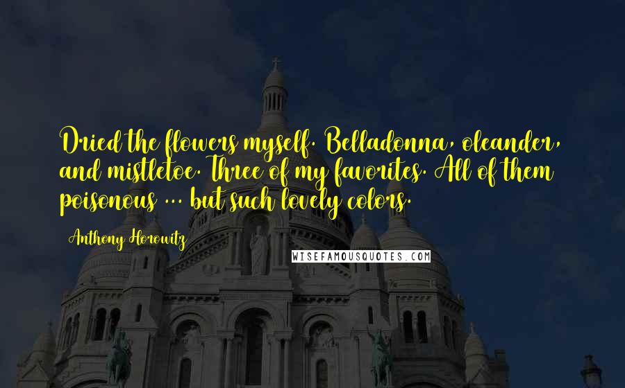 Anthony Horowitz Quotes: Dried the flowers myself. Belladonna, oleander, and mistletoe. Three of my favorites. All of them poisonous ... but such lovely colors.