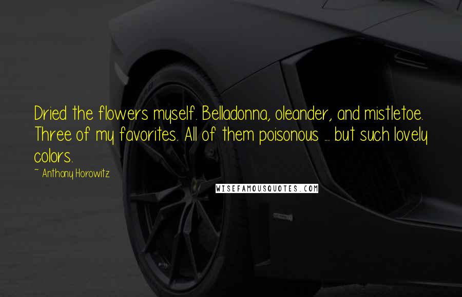 Anthony Horowitz Quotes: Dried the flowers myself. Belladonna, oleander, and mistletoe. Three of my favorites. All of them poisonous ... but such lovely colors.