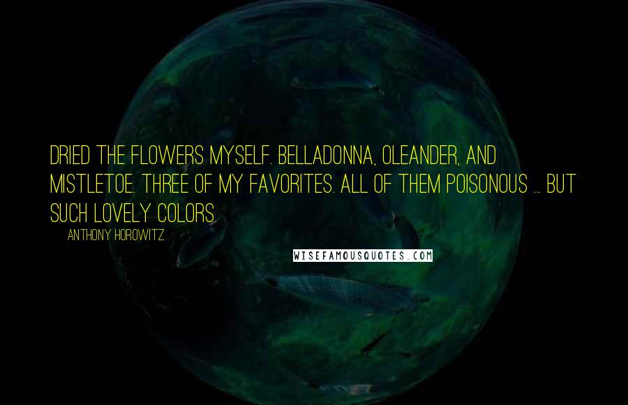 Anthony Horowitz Quotes: Dried the flowers myself. Belladonna, oleander, and mistletoe. Three of my favorites. All of them poisonous ... but such lovely colors.