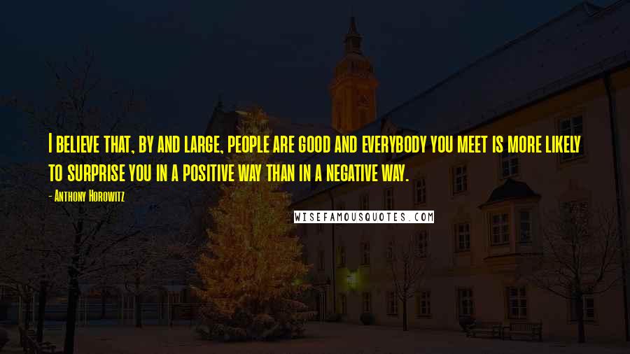 Anthony Horowitz Quotes: I believe that, by and large, people are good and everybody you meet is more likely to surprise you in a positive way than in a negative way.