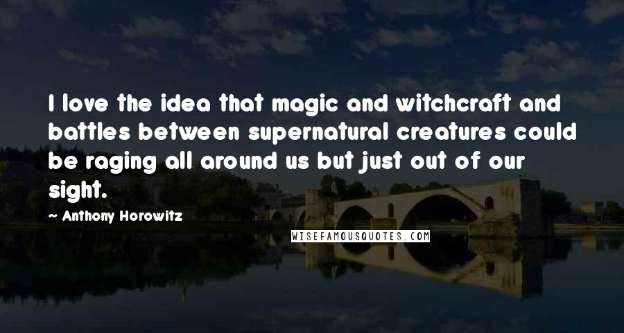 Anthony Horowitz Quotes: I love the idea that magic and witchcraft and battles between supernatural creatures could be raging all around us but just out of our sight.