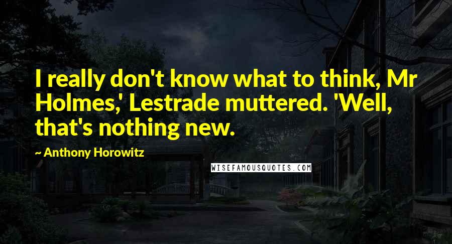 Anthony Horowitz Quotes: I really don't know what to think, Mr Holmes,' Lestrade muttered. 'Well, that's nothing new.