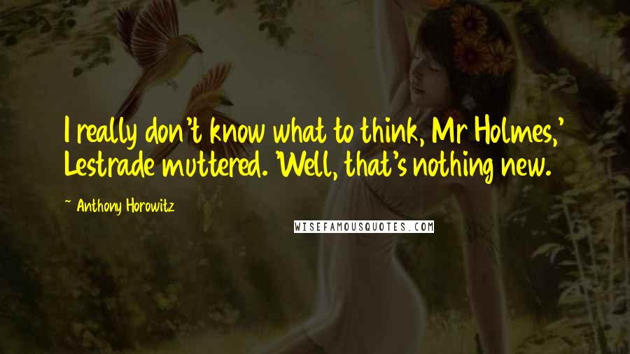 Anthony Horowitz Quotes: I really don't know what to think, Mr Holmes,' Lestrade muttered. 'Well, that's nothing new.