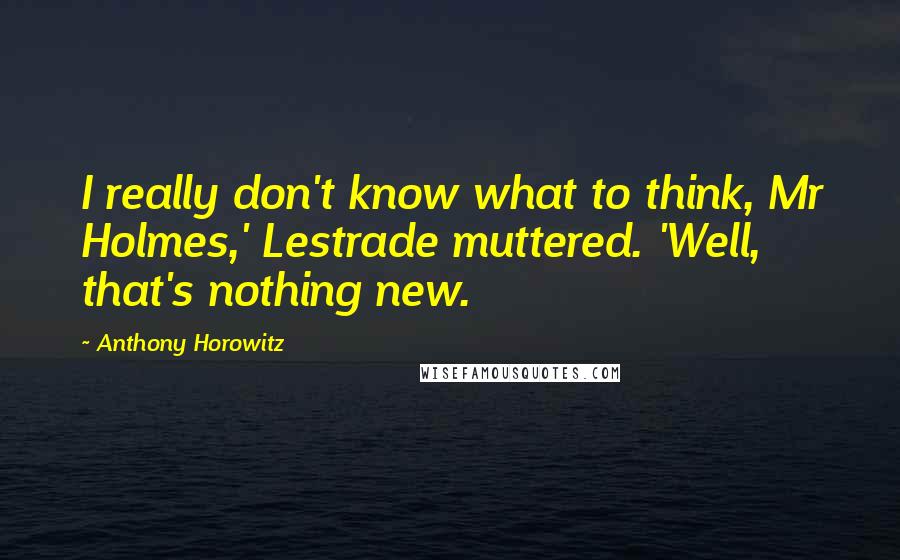 Anthony Horowitz Quotes: I really don't know what to think, Mr Holmes,' Lestrade muttered. 'Well, that's nothing new.