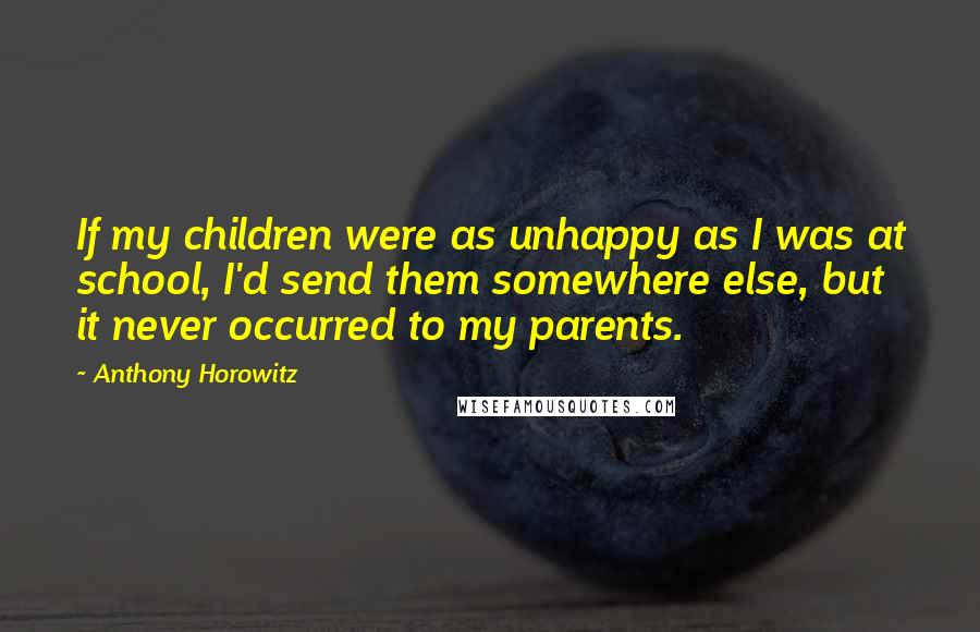 Anthony Horowitz Quotes: If my children were as unhappy as I was at school, I'd send them somewhere else, but it never occurred to my parents.