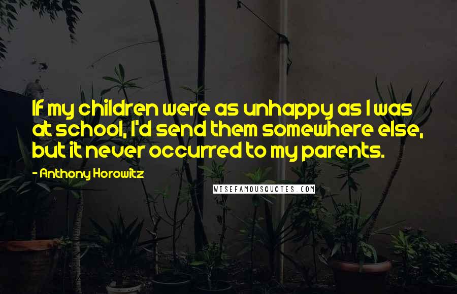 Anthony Horowitz Quotes: If my children were as unhappy as I was at school, I'd send them somewhere else, but it never occurred to my parents.