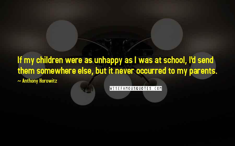 Anthony Horowitz Quotes: If my children were as unhappy as I was at school, I'd send them somewhere else, but it never occurred to my parents.
