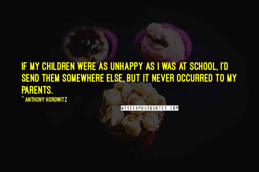 Anthony Horowitz Quotes: If my children were as unhappy as I was at school, I'd send them somewhere else, but it never occurred to my parents.