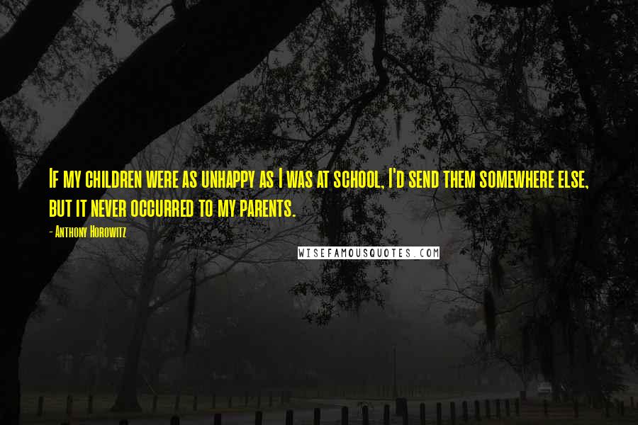 Anthony Horowitz Quotes: If my children were as unhappy as I was at school, I'd send them somewhere else, but it never occurred to my parents.