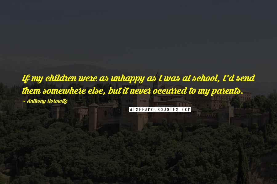 Anthony Horowitz Quotes: If my children were as unhappy as I was at school, I'd send them somewhere else, but it never occurred to my parents.