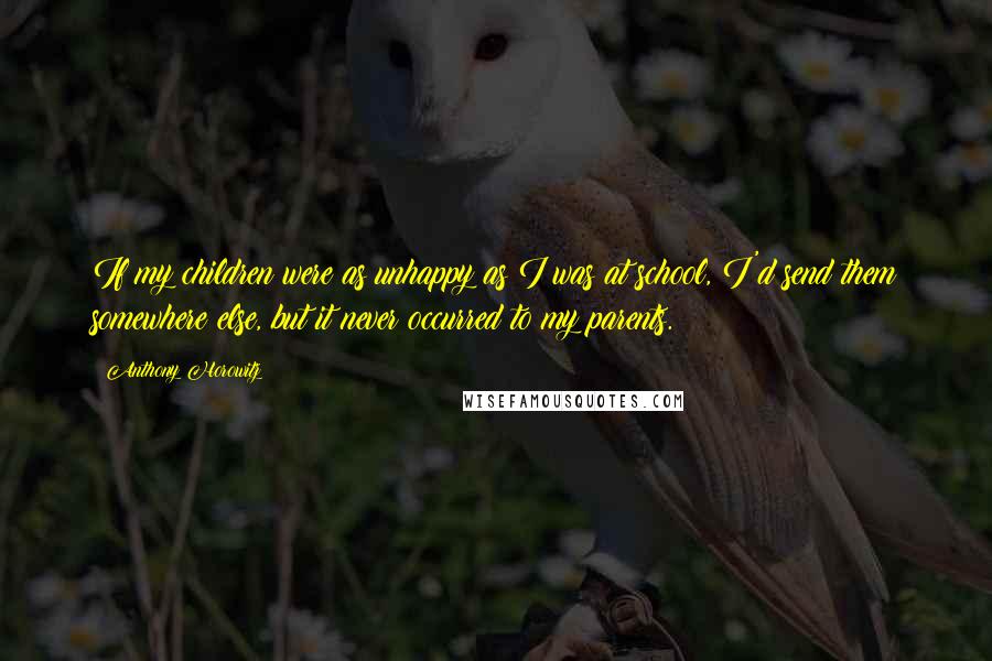 Anthony Horowitz Quotes: If my children were as unhappy as I was at school, I'd send them somewhere else, but it never occurred to my parents.