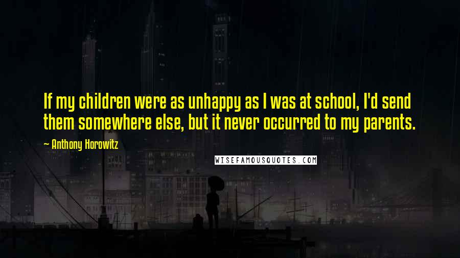 Anthony Horowitz Quotes: If my children were as unhappy as I was at school, I'd send them somewhere else, but it never occurred to my parents.