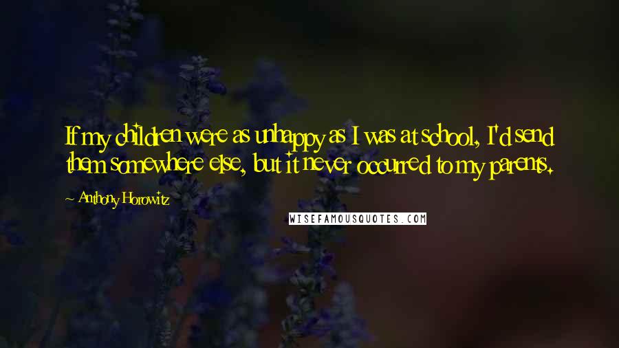 Anthony Horowitz Quotes: If my children were as unhappy as I was at school, I'd send them somewhere else, but it never occurred to my parents.