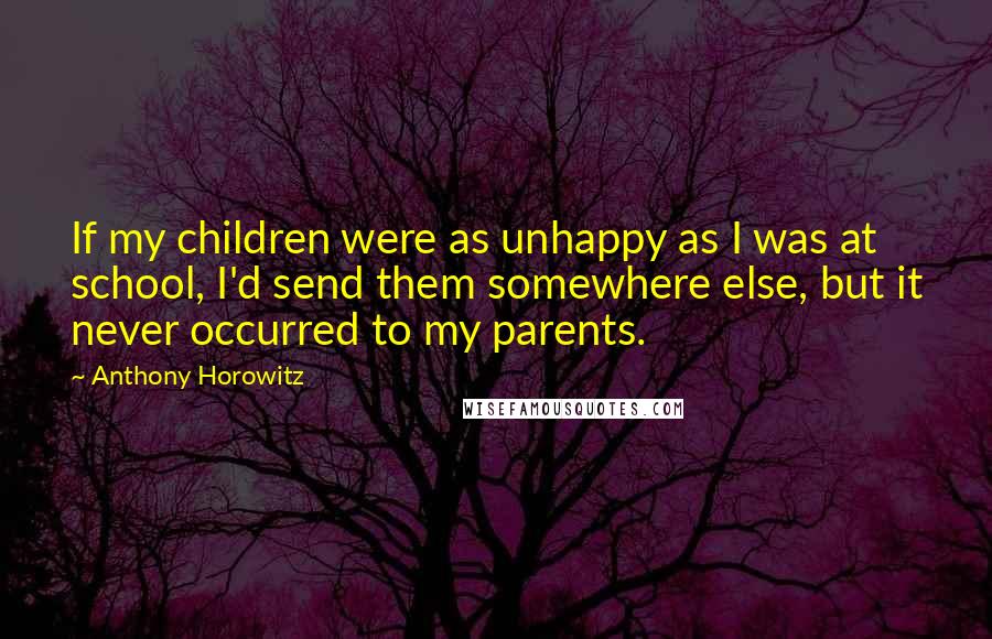 Anthony Horowitz Quotes: If my children were as unhappy as I was at school, I'd send them somewhere else, but it never occurred to my parents.