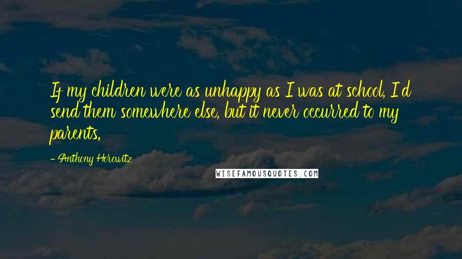 Anthony Horowitz Quotes: If my children were as unhappy as I was at school, I'd send them somewhere else, but it never occurred to my parents.