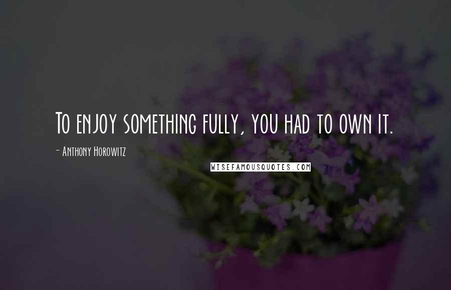 Anthony Horowitz Quotes: To enjoy something fully, you had to own it.