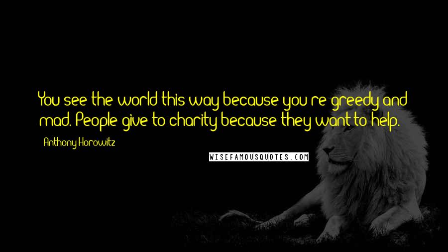 Anthony Horowitz Quotes: You see the world this way because you're greedy and mad. People give to charity because they want to help.