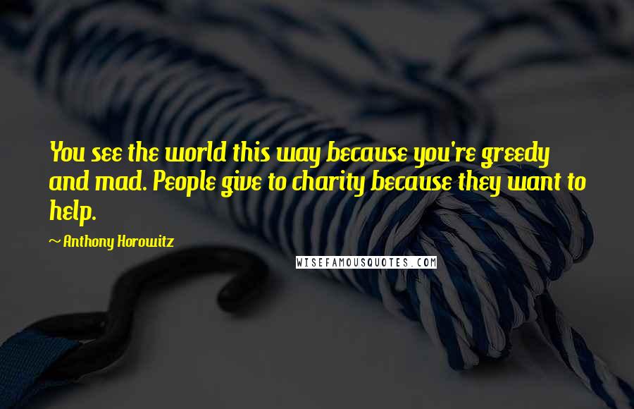 Anthony Horowitz Quotes: You see the world this way because you're greedy and mad. People give to charity because they want to help.