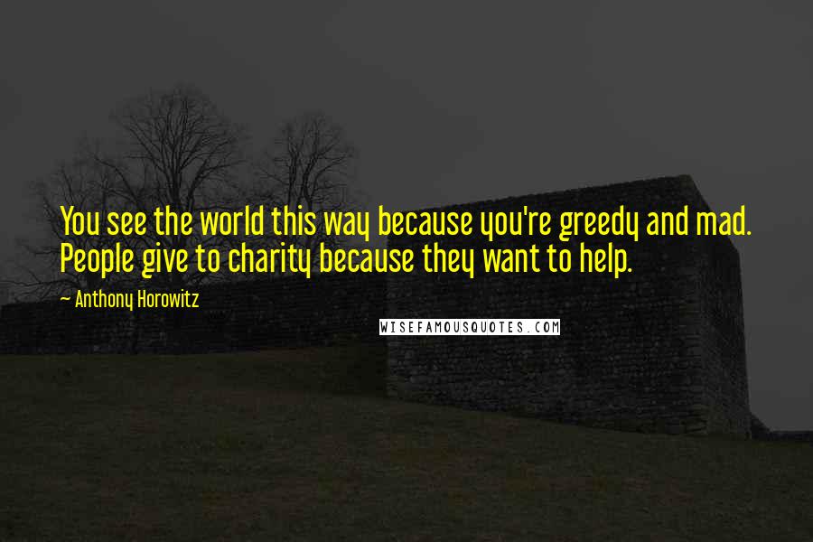 Anthony Horowitz Quotes: You see the world this way because you're greedy and mad. People give to charity because they want to help.