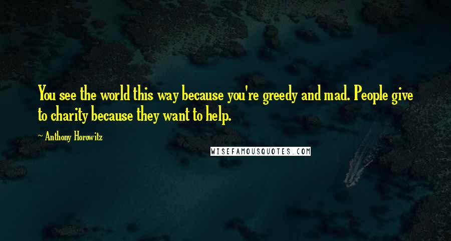 Anthony Horowitz Quotes: You see the world this way because you're greedy and mad. People give to charity because they want to help.