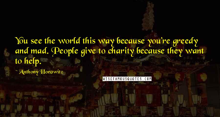 Anthony Horowitz Quotes: You see the world this way because you're greedy and mad. People give to charity because they want to help.