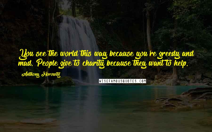 Anthony Horowitz Quotes: You see the world this way because you're greedy and mad. People give to charity because they want to help.