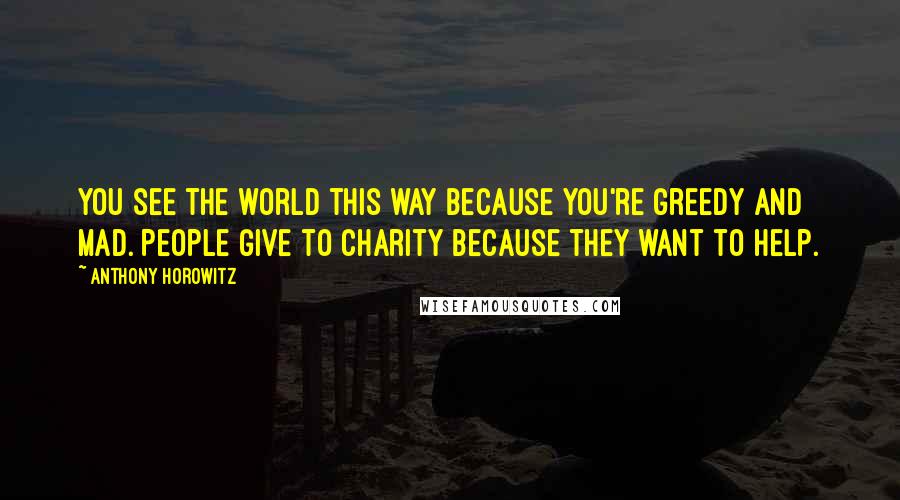 Anthony Horowitz Quotes: You see the world this way because you're greedy and mad. People give to charity because they want to help.