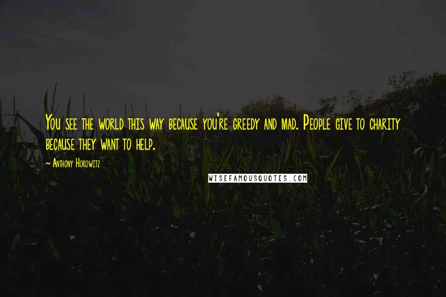 Anthony Horowitz Quotes: You see the world this way because you're greedy and mad. People give to charity because they want to help.