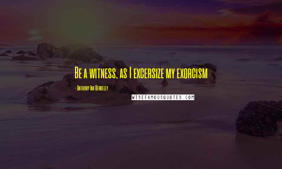 Anthony Ian Berkeley Quotes: Be a witness, as I excersize my exorcism
