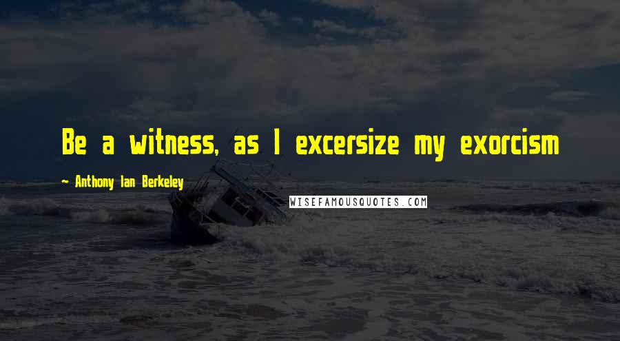 Anthony Ian Berkeley Quotes: Be a witness, as I excersize my exorcism