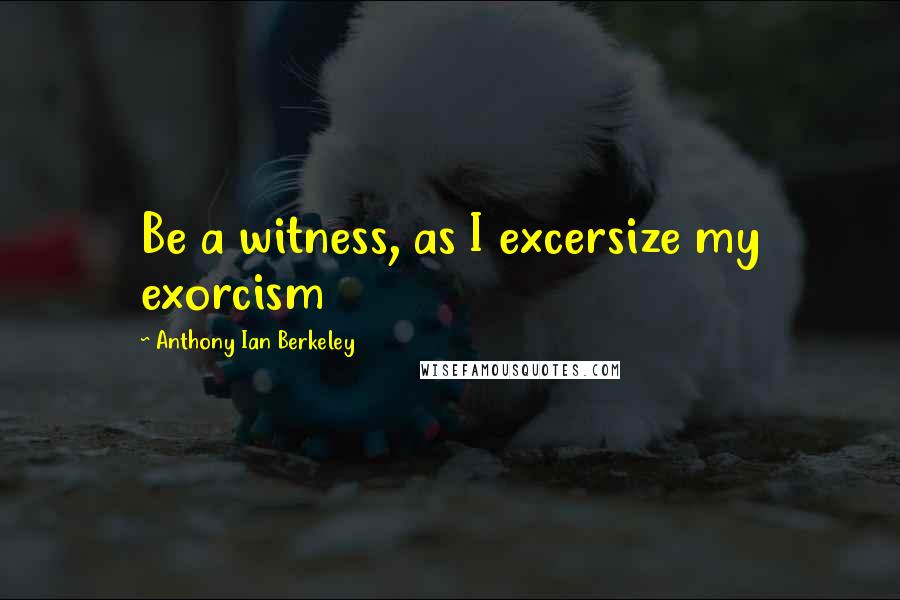 Anthony Ian Berkeley Quotes: Be a witness, as I excersize my exorcism