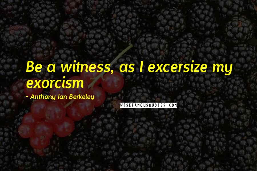 Anthony Ian Berkeley Quotes: Be a witness, as I excersize my exorcism