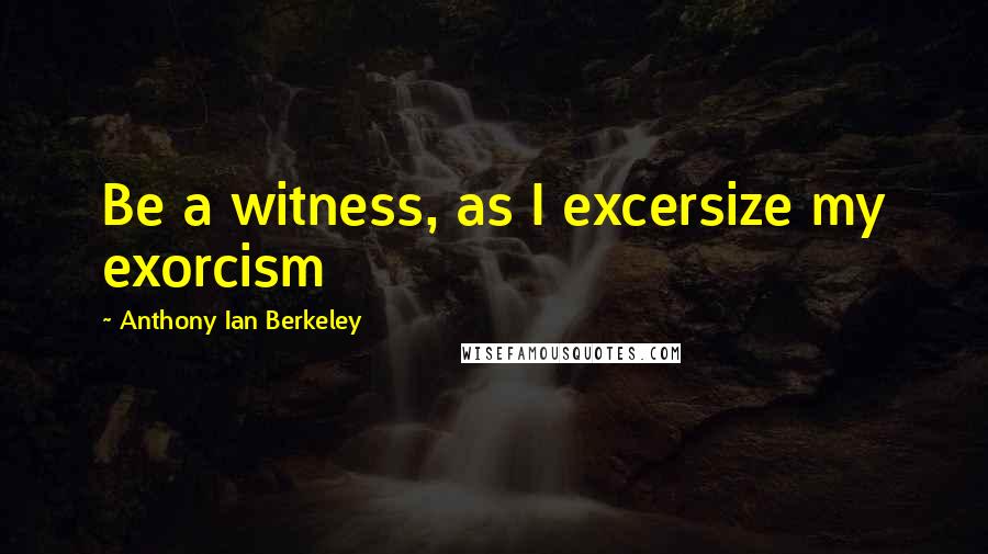 Anthony Ian Berkeley Quotes: Be a witness, as I excersize my exorcism