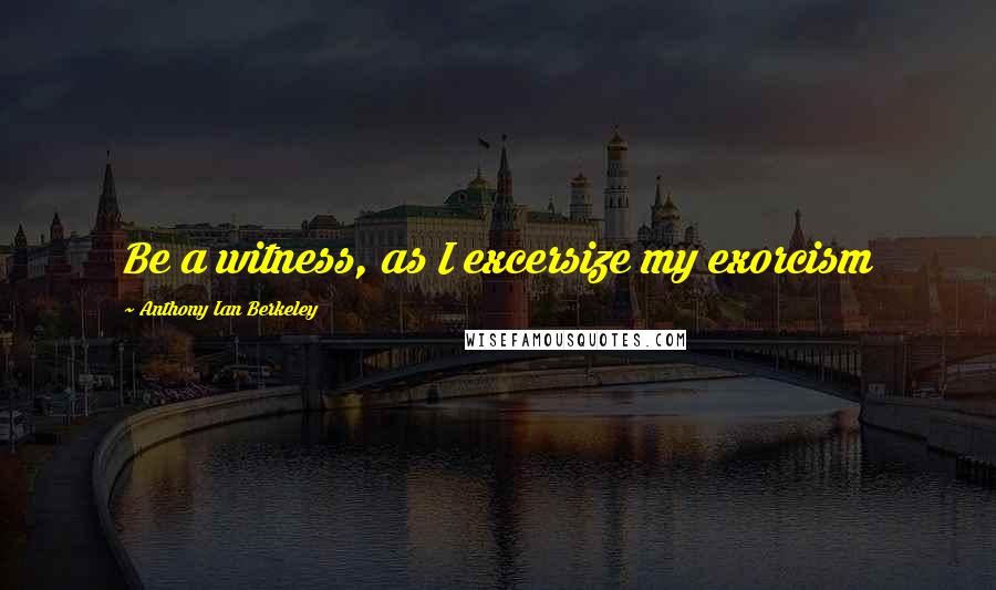 Anthony Ian Berkeley Quotes: Be a witness, as I excersize my exorcism