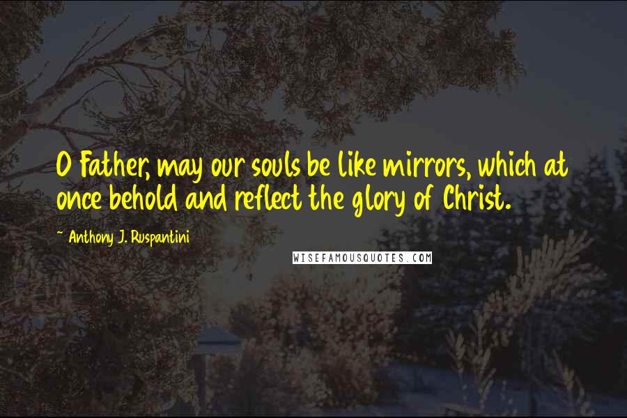 Anthony J. Ruspantini Quotes: O Father, may our souls be like mirrors, which at once behold and reflect the glory of Christ.